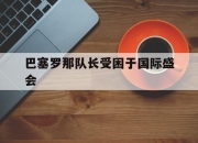 开云官网-巴塞罗那队长受困于国际盛会的简单介绍